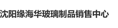 肏爽视频沈阳缘海华玻璃制品销售中心